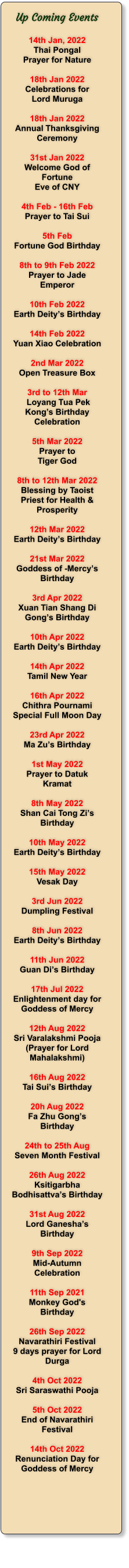 Up Coming Events  14th Jan, 2022 Thai Pongal Prayer for Nature  18th Jan 2022 Celebrations for Lord Muruga  18th Jan 2022 Annual Thanksgiving Ceremony  31st Jan 2022 Welcome God of Fortune  Eve of CNY   4th Feb - 16th Feb Prayer to Tai Sui  5th Feb Fortune God Birthday  8th to 9th Feb 2022 Prayer to Jade Emperor  10th Feb 2022 Earth Deity’s Birthday  14th Feb 2022 Yuan Xiao Celebration  2nd Mar 2022 Open Treasure Box  3rd to 12th Mar  Loyang Tua Pek Kong’s Birthday Celebration  5th Mar 2022 Prayer to  Tiger God  8th to 12th Mar 2022 Blessing by Taoist Priest for Health & Prosperity  12th Mar 2022  Earth Deity’s Birthday  21st Mar 2022 Goddess of -Mercy’s Birthday  3rd Apr 2022 Xuan Tian Shang Di Gong’s Birthday  10th Apr 2022  Earth Deity’s Birthday  14th Apr 2022 Tamil New Year  16th Apr 2022 Chithra Pournami Special Full Moon Day  23rd Apr 2022 Ma Zu’s Birthday  1st May 2022 Prayer to Datuk Kramat  8th May 2022 Shan Cai Tong Zi’s Birthday  10th May 2022 Earth Deity’s Birthday  15th May 2022 Vesak Day  3rd Jun 2022 Dumpling Festival  8th Jun 2022 Earth Deity’s Birthday  11th Jun 2022 Guan Di’s Birthday  17th Jul 2022 Enlightenment day for Goddess of Mercy  12th Aug 2022 Sri Varalakshmi Pooja (Prayer for Lord Mahalakshmi)  16th Aug 2022 Tai Sui’s Birthday  20h Aug 2022 Fa Zhu Gong’s Birthday  24th to 25th Aug Seven Month Festival  26th Aug 2022 Ksitigarbha Bodhisattva’s Birthday  31st Aug 2022 Lord Ganesha’s Birthday  9th Sep 2022 Mid-Autumn Celebration  11th Sep 2021 Monkey God's Birthday  26th Sep 2022 Navarathiri Festival 9 days prayer for Lord Durga  4th Oct 2022 Sri Saraswathi Pooja  5th Oct 2022 End of Navarathiri Festival  14th Oct 2022 Renunciation Day for Goddess of Mercy