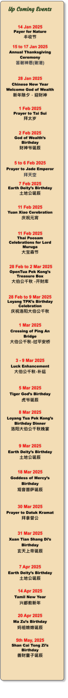 Up Coming Events   14 Jan 2025 Payer for Nature 丰收节   15 to 17 Jan 2025 Annual Thanksgiving Ceremony 答谢神恩(谢港)   28 Jan 2025 Chinese New Year Welcome God of Wealth 新年除夕，迎财神   1 Feb 2025 Prayer to Tai Sui 拜太岁   2 Feb 2025 God of Wealths Birthday 财神爷诞辰   5 to 6 Feb 2025 Prayer to Jade Emperor 拜天空  7 Feb 2025 Earth Deitys Birthday 土地公诞辰   11 Feb 2025 Yuan Xiao Cerebration 庆祝元宵   11 Feb 2025 Thai Poosam Celebrations for Lord Muruga 大宝森节    28 Feb to 2 Mar 2025 OpenTua Pek Kongs Treasure Box 大伯公千秋 -开财库   28 Feb to 9 Mar 2025 Loyang TPKs Birthday Celebration 庆祝洛阳大伯公千秋   1 Mar 2025 Crossing of Ping An Bridge 大伯公千秋-过平安桥    3 - 9 Mar 2025 Luck Enhancement 大伯公千秋-补运    5 Mar 2025 Tiger Gods Birthday 虎爷诞辰  8 Mar 2025 Loyang Tua Pek Kongs Birthday Dinner 洛阳大伯公千秋晚宴   9 Mar 2025 Earth Deitys Birthday 土地公诞辰   18 Mar 2025 Goddess of Mercys Birthday 观音菩萨诞辰   30 Mar 2025 Prayer to Datuk Kramat 拜拿督公   31 Mar 2025 Xuan Tian Shang Dis Birthday 玄天上帝诞辰   7 Apr 2025 Earth Deitys Birthday 土地公诞辰  14 Apr 2025 Tamil New Year 兴都教新年  20 Apr 2025 Ma Zus Birthday 妈祖娘娘诞辰  5th May, 2025 Shan Cai Tong Zis Birthday 善财童子诞辰