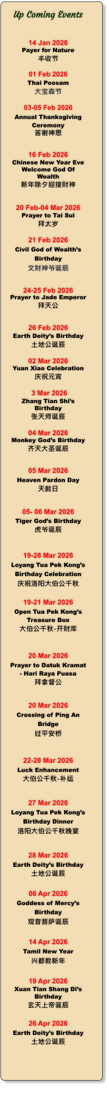 Up Coming Events   14 Jan 2026 Payer for Nature 丰收节   01 Feb 2026 Thai Poosam 大宝森节  03-05 Feb 2026 Annual Thanksgiving Ceremony 答谢神恩   16 Feb 2026 Chinese New Year Eve Welcome God Of Wealth 新年除夕迎接财神   20 Feb-04 Mar 2026 Prayer to Tai Sui 拜太岁  21 Feb 2026 Civil God of Wealth�s Birthday 文财神爷诞辰   24-25 Feb 2026 Prayer to Jade Emperor 拜天公   26 Feb 2026 Earth Deity�s Birthday 土地公诞辰  02 Mar 2026 Yuan Xiao Celebration 庆祝元宵   3 Mar 2026 Zhang Tian Shi�s Birthday 张天师诞辰  04 Mar 2026 Monkey God�s Birthday 齐天大圣诞辰   05 Mar 2026 Heaven Pardon Day 天赦日   05- 06 Mar 2026 Tiger God�s Birthday 虎爷诞辰    19-28 Mar 2026 Loyang Tua Pek Kong�s Birthday Celebration 庆祝洛阳大伯公千秋  19-21 Mar 2026 Open Tua Pek Kong�s Treasure Box 大伯公千秋-开财库   20 Mar 2026 Prayer to Datuk Kramat - Hari Raya Puasa 拜拿督公   20 Mar 2026 Crossing of Ping An Bridge 过平安桥   22-28 Mar 2026 Luck Enhancement 大伯公千秋-补运   27 Mar 2026 Loyang Tua Pek Kong�s Birthday Dinner 洛阳大伯公千秋晚宴   28 Mar 2026 Earth Deity�s Birthday 土地公诞辰  06 Apr 2026 Goddess of Mercy�s Birthday 观音菩萨诞辰  14 Apr 2026 Tamil New Year 兴都教新年  19 Apr 2026 Xuan Tian Shang Di�s Birthday 玄天上帝诞辰  26 Apr 2026 Earth Deity�s Birthday 土地公诞辰